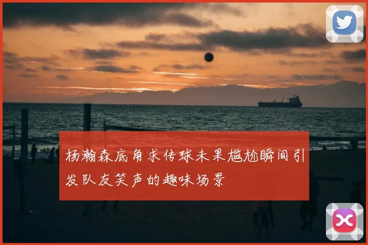 杨瀚森底角求传球未果尴尬瞬间引发队友笑声的趣味场景