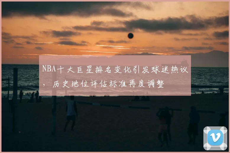 NBA十大巨星排名变化引发球迷热议,历史地位评估标准再度调整