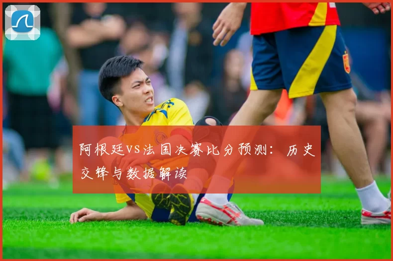 阿根廷vs法国决赛比分预测:历史交锋与数据解读