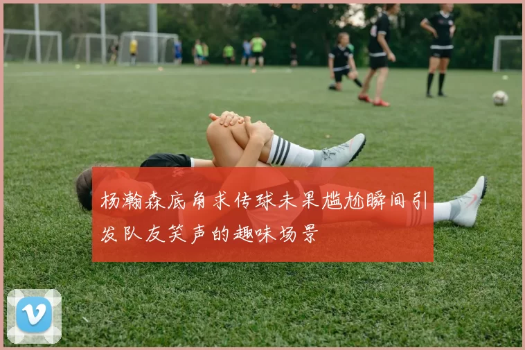 杨瀚森底角求传球未果尴尬瞬间引发队友笑声的趣味场景