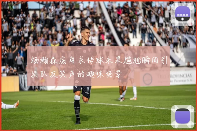 杨瀚森底角求传球未果尴尬瞬间引发队友笑声的趣味场景