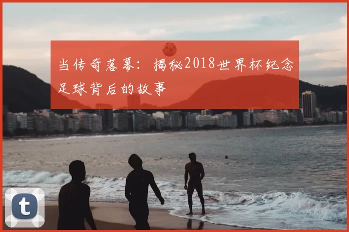 当传奇落幕：揭秘2018世界杯纪念足球背后的故事