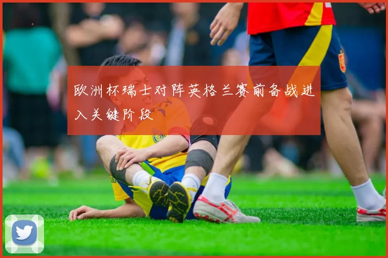 欧洲杯瑞士对阵英格兰赛前备战进入关键阶段