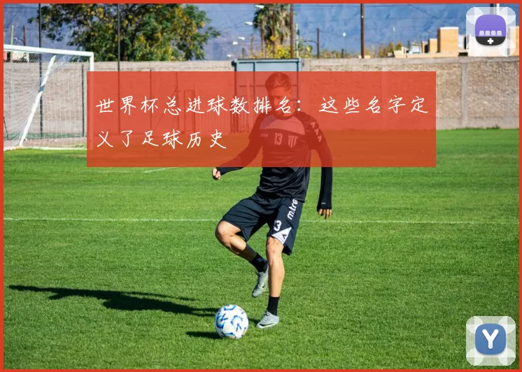 世界杯总进球数排名:这些名字定义了足球历史