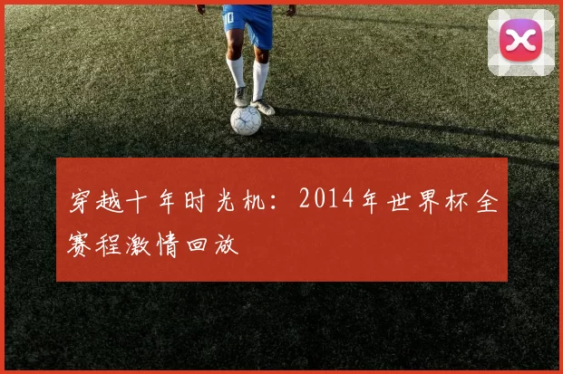穿越十年时光机:2014年世界杯全赛程激情回放