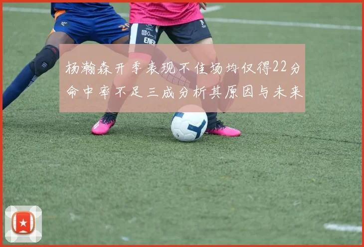 杨瀚森开季表现不佳场均仅得22分命中率不足三成分析其原因与未来发展潜力