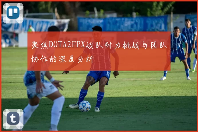 聚焦DOTA2FPX战队耐力挑战与团队协作的深度分析