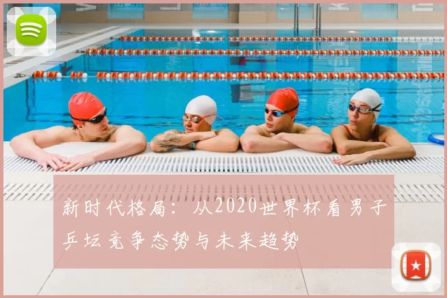新时代格局:从2020世界杯看男子乒坛竞争态势与未来趋势