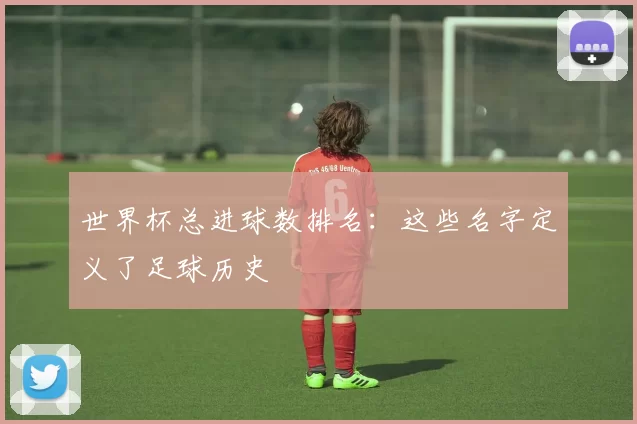 世界杯总进球数排名:这些名字定义了足球历史