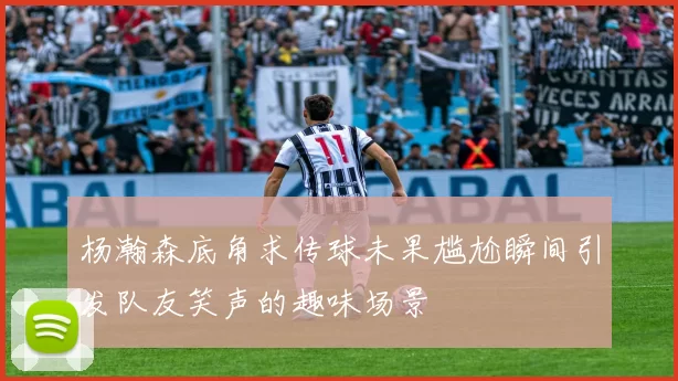 杨瀚森底角求传球未果尴尬瞬间引发队友笑声的趣味场景