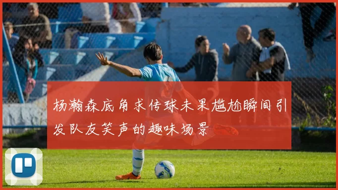 杨瀚森底角求传球未果尴尬瞬间引发队友笑声的趣味场景