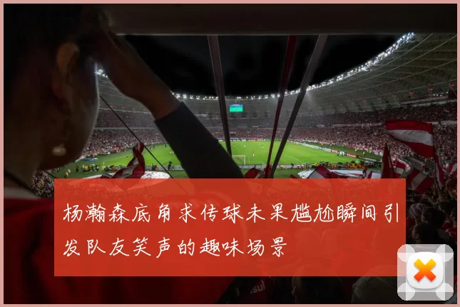 杨瀚森底角求传球未果尴尬瞬间引发队友笑声的趣味场景