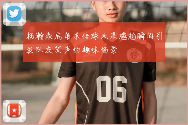 杨瀚森底角求传球未果尴尬瞬间引发队友笑声的趣味场景