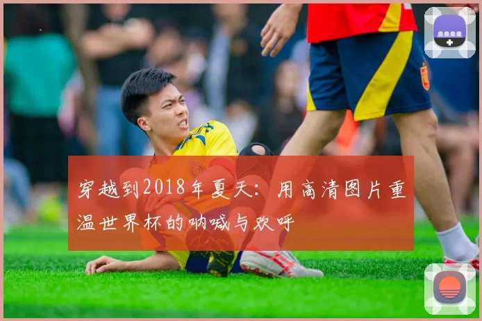 穿越到2018年夏天:用高清图片重温世界杯的呐喊与欢呼