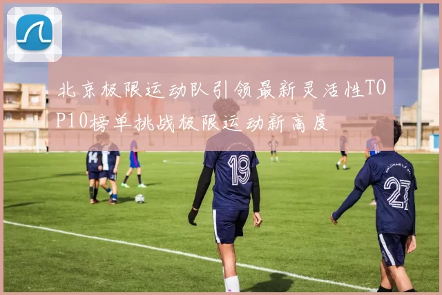 北京极限运动队引领最新灵活性TOP10榜单挑战极限运动新高度