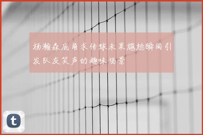杨瀚森底角求传球未果尴尬瞬间引发队友笑声的趣味场景